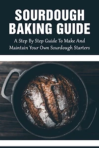 Sourdough Baking Guide: A Step By Step Guide To Make And Maintain Your Own Sourdough Starters