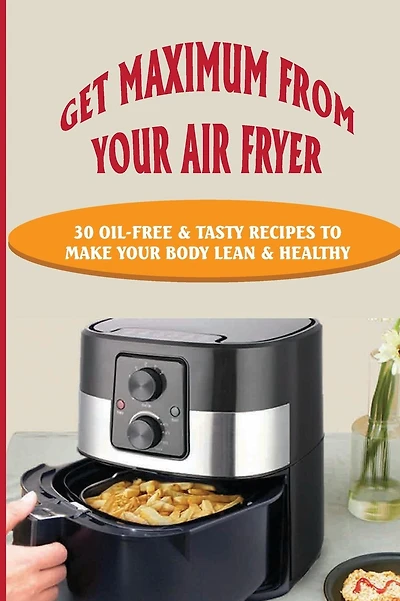 Get Maximum From Your Air Fryer: 30 Oil-Free & Tasty Recipes To Make Your Body Lean & Healthy