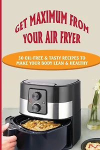 Get Maximum From Your Air Fryer: 30 Oil-Free & Tasty Recipes To Make Your Body Lean & Healthy