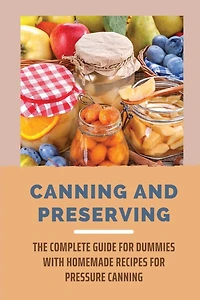 Canning And Preserving: The Complete Guide For Dummies With Homemade Recipes For Pressure Canning: