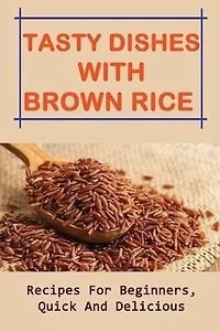 Tasty Dishes With Brown Rice: Recipes For Beginners, Quick And Delicious: