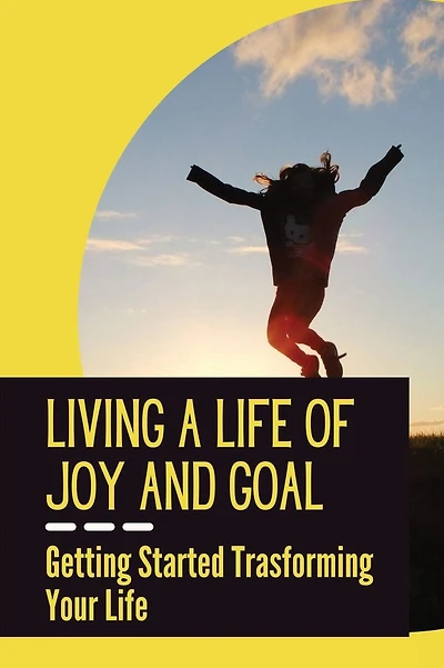 Living A Life Of Joy And Goal: Getting Started Trasforming Your Life: