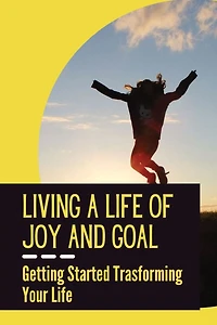 Living A Life Of Joy And Goal: Getting Started Trasforming Your Life: