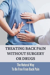 Treating Back Pain Without Surgery Or Drugs: The Natural Way To Be Free From Back Pain