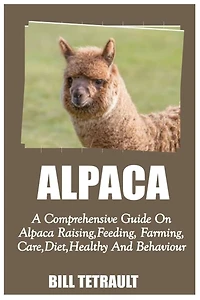 ALPACA: A Comprehensive Guide On Alpaca Raising, Feeding, Farming, Care, Diet, Health And Behaviour