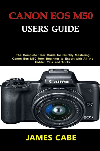 Canon EOS M50 Users Guide: The Complete User Guide for Quickly Mastering Canon Eos M50 from Beginner to Expert with All the Hidden Tips and Tricks