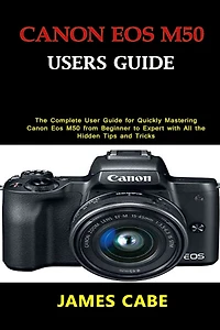 Canon EOS M50 Users Guide: The Complete User Guide for Quickly Mastering Canon Eos M50 from Beginner to Expert with All the Hidden Tips and Tricks