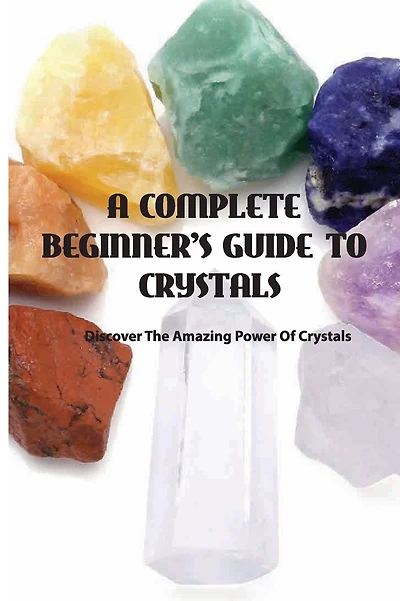 A Complete Beginner's Guide To Crystals- Discover The Amazing Power Of Crystals