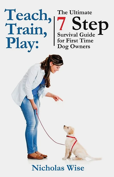 Teach, Train, Play: The Ultimate 7 Step Survival Guide For First Time Dog Owners