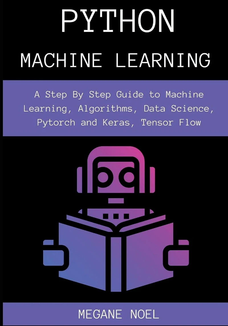 Python Machine Learning: A Step By Guide to Learning, Algorithms, Data Science, Pytorch and Keras, Tensor Flow