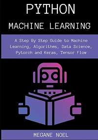 Python Machine Learning: A Step By Guide to Learning, Algorithms, Data Science, Pytorch and Keras, Tensor Flow