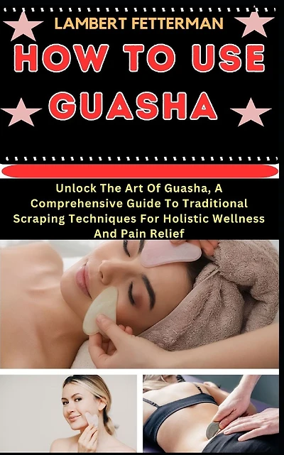 How to Use Guasha: Unlock The Art Of Guasha, A Comprehensive Guide To Traditional Scraping Techniques For Holistic Wellness And Pain Relief