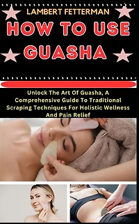 How to Use Guasha: Unlock The Art Of Guasha, A Comprehensive Guide To Traditional Scraping Techniques For Holistic Wellness And Pain Relief