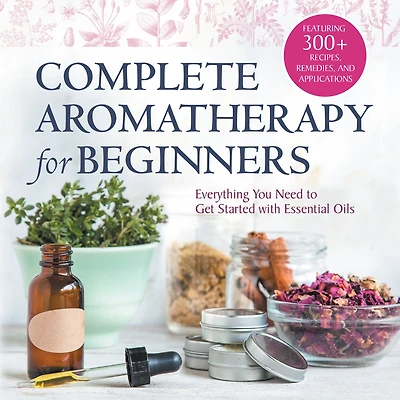 Complete Aromatherapy for Beginners: Everything You Need to Get Started with Essential Oils