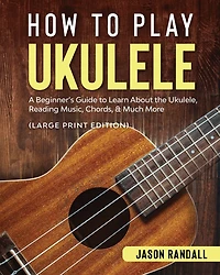 How to Play Ukulele: A Beginner's Guide Learn About The Ukulele, Reading Music, Chords, & Much More
