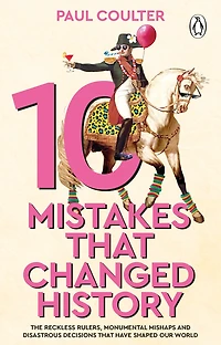 10 Mistakes That Changed History : The Reckless Rulers, Monumental Mishaps and Disastrous Decisions That Have Shaped Our World.