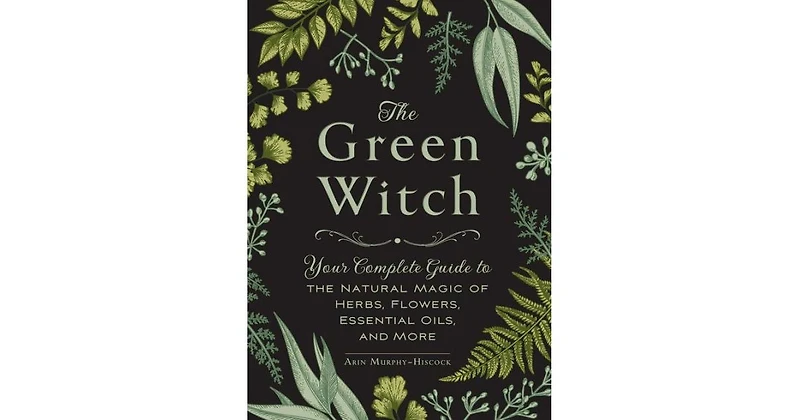 The Green Witch: Your Complete Guide to the Natural Magic of Herbs, Flowers, Essential Oils, and More by Arin Murphy-Hiscock
