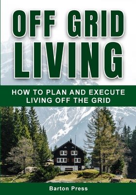 Off Grid Living: How to Plan and Execute Living off the Grid