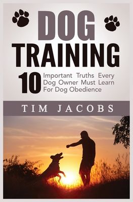 Dog Training: 10 Important Truths Every Dog Owner Must Learn For Dog Obedience: 10 Important Truths Every Dog Owner Must Learn for D