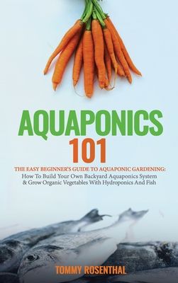 Aquaponics 101: The Easy Beginner's Guide to Aquaponic Gardening: How To Build Your Own Backyard Aquaponics System and Grow Organic Ve