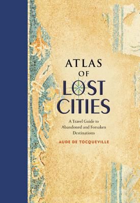 Atlas of Lost Cities: A Travel Guide to Abandoned and Forsaken Destinations