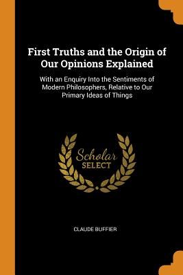 First Truths and the Origin of Our Opinions Explained: With an Enquiry Into the Sentiments of Modern Philosophers, Relative to Our Primary Ideas of Th