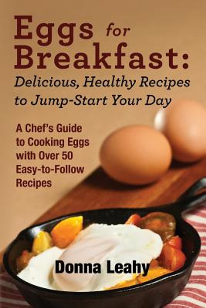 Eggs for Breakfast: Delicious, Healthy Recipes to Jump-Start Your Day: A Chef's Guide to Cooking Eggs with Over 50 Easy-To-Follow Recipes