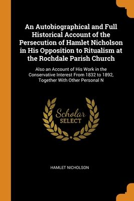 An Autobiographical and Full Historical Account of the Persecution of Hamlet Nicholson in His Opposition to Ritualism at the Rochdale Parish Church: A