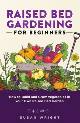 Raised Bed Gardening For Beginners: How to Build and Grow Vegetables in Your Own Raised Bed Garden