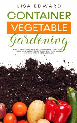 Container Vegetable Gardening: How to Harvest Week After Week, Everything You Need to Know to Start Growing Plants, Fruits and Herbs for All Seasons