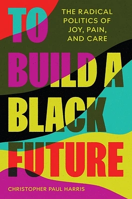 To Build a Black Future: The Radical Politics of Joy, Pain, and Care (Hardcover)