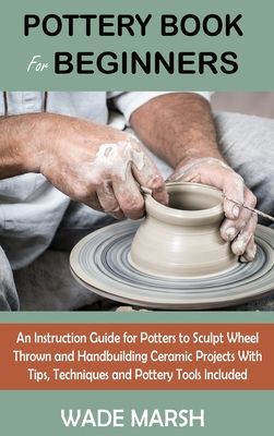 Pottery Book for Beginners: An Instruction Guide for Potters to Sculpt Wheel Thrown and Handbuilding Ceramic Projects With Tips, Techniques and Po