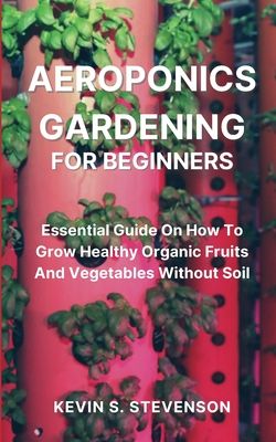 Aeroponics Gardening for Beginners: Essential Guide On How To Grow Healthy Organic Fruits And Vegetables Without Soil