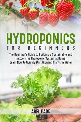 Hydroponics For Beginners: The Beginner's Guide to Building a Sustainable and Inexpensive Hydroponic System at Home: Learn How to Quickly Start G