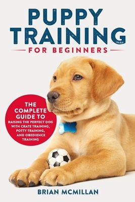 Puppy Training for Beginners: The Complete Guide to Raising the Perfect Dog with Crate Training, Potty Training, and Obedience Training