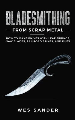 Bladesmithing From Scrap Metal: How to Make Knives With Leaf Springs, Saw Blades, Railroad Spikes