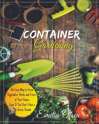 Container Gardening: An Easy Way to Grow Vegetables, Herbs and Fruits at Your Home, Even If You Don't Have a Green Thumb