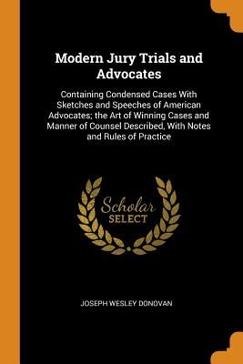 Modern Jury Trials and Advocates: Containing Condensed Cases with Sketches and Speeches of American Advocates; The Art of Winning Cases and Manner of