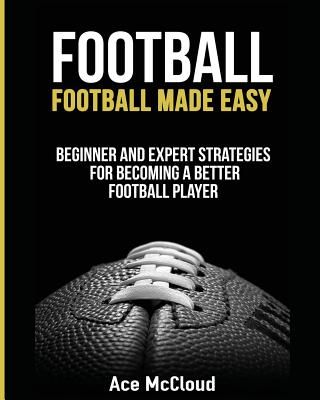 Football: Football Made Easy: Beginner and Expert Strategies for Becoming a Better Football Player