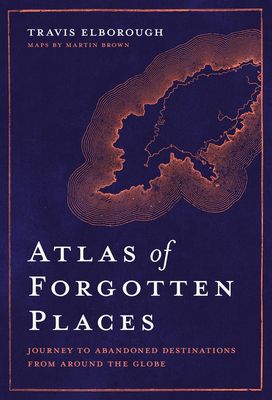 Atlas of Forgotten Places: Journey to Forty Abandoned Destinations from Around the Globe