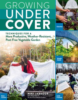 Growing Under Cover: Protect Your Vegetable Garden Against Unpredictable Weather, Deter Pests, Boost Your Yield, and Extend Your Harvest