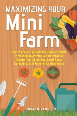 Maximizing Your Mini Farm: How to Create a Sustainable Organic Garden in Your Backyard You Can Be Proud Of (Square Foot Gardening, Small Space Ga