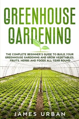 Greenhouse Gardening: The Complete Beginner's Guide to Build Your Greenhouse Gardening and Grow Vegetables, Fruits, Herbs and Foods All Year