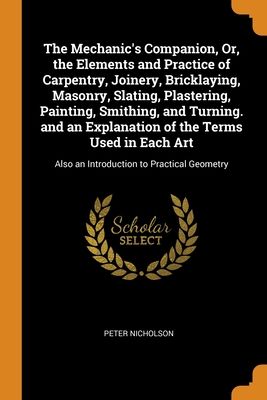 The Mechanic's Companion, Or, the Elements and Practice of Carpentry, Joinery, Bricklaying, Masonry, Slating, Plastering, Painting, Smithing, and Turn