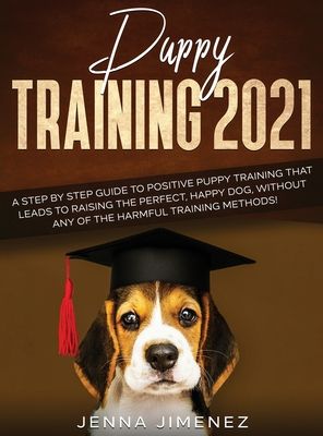 Puppy Training 2021: A Step By Step Guide to Positive Puppy Training That Leads to Raising the Perfect, Happy Dog, Without Any of the Harmf