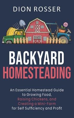 Backyard Homesteading: An Essential Homestead Guide to Growing Food, Raising Chickens, and Creating a Mini-Farm for Self Sufficiency and Prof