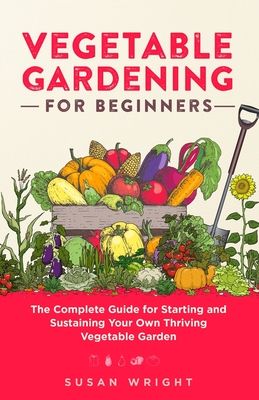 Vegetable Gardening For Beginners: The Complete Guide for Starting and Sustaining Your Own Thriving Vegetable Garden