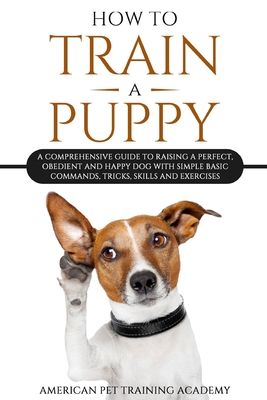 How To Train A Puppy: A Comprehensive Guide to Raising a Perfect, Obedient and Happy Dog with Simple Basic Commands, Tricks, Skills and Exer