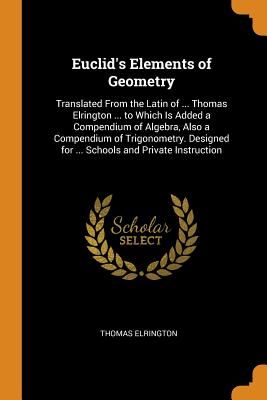 Euclid's Elements of Geometry: Translated from the Latin of ... Thomas Elrington ... to Which Is Added a Compendium of Algebra, Also a Compendium of