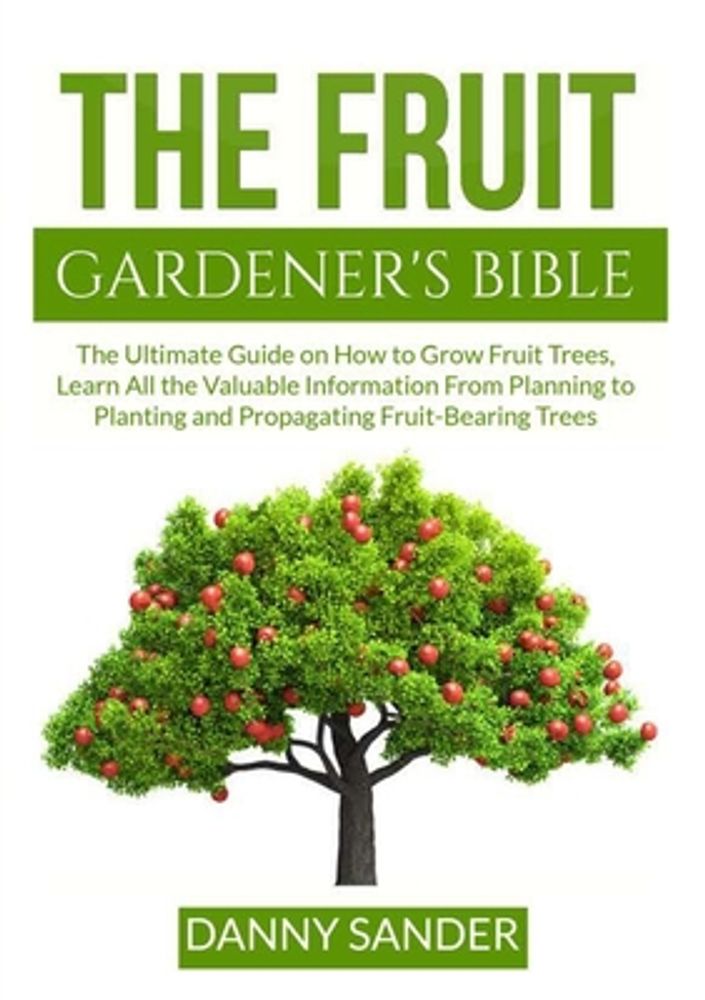 The Fruit Gardener's Bible: The Ultimate Guide on How to Grow Fruit Trees, Learn All the Valuable Information From Planning to Planting and Propag